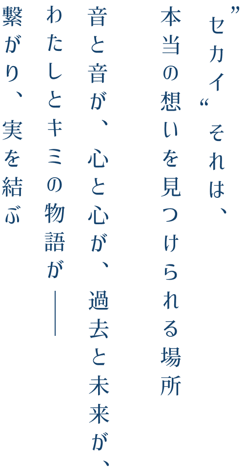 "セカイ"それは、本当の想いを見つけられる場所　音と音が、心と心が、過去と未来が、わたしとキミの物語がー 繋がり、実を結ぶ